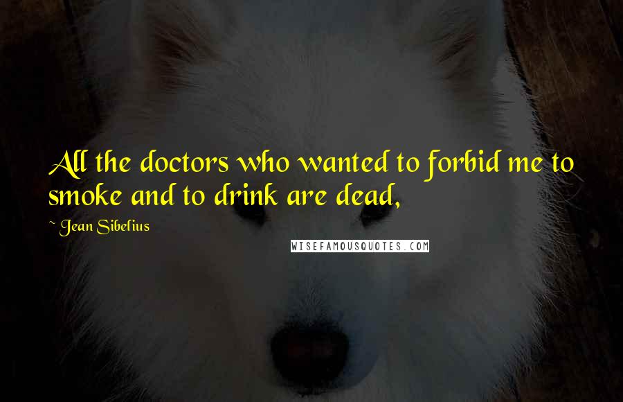 Jean Sibelius Quotes: All the doctors who wanted to forbid me to smoke and to drink are dead,