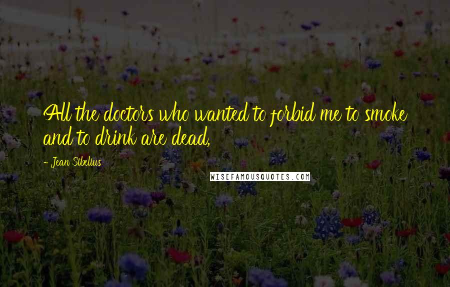 Jean Sibelius Quotes: All the doctors who wanted to forbid me to smoke and to drink are dead,