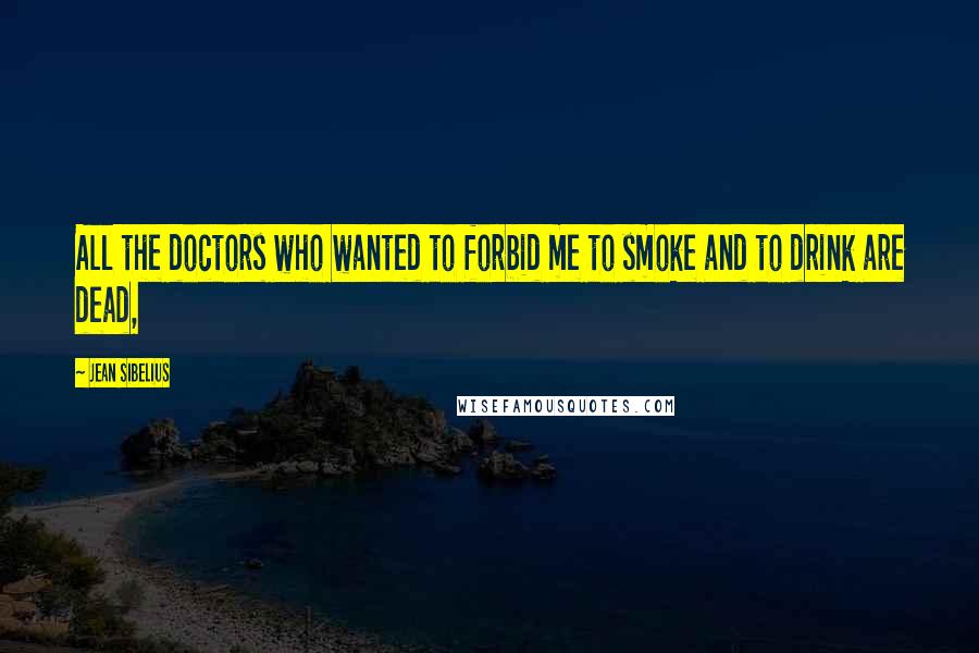 Jean Sibelius Quotes: All the doctors who wanted to forbid me to smoke and to drink are dead,