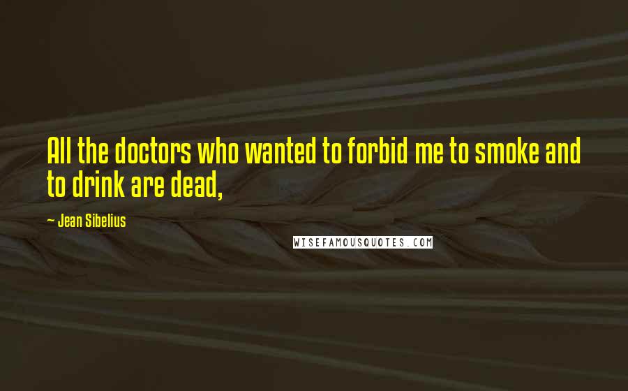 Jean Sibelius Quotes: All the doctors who wanted to forbid me to smoke and to drink are dead,