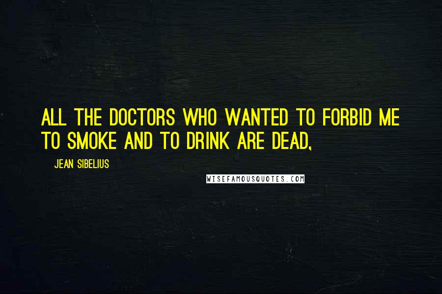 Jean Sibelius Quotes: All the doctors who wanted to forbid me to smoke and to drink are dead,