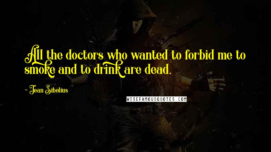 Jean Sibelius Quotes: All the doctors who wanted to forbid me to smoke and to drink are dead,