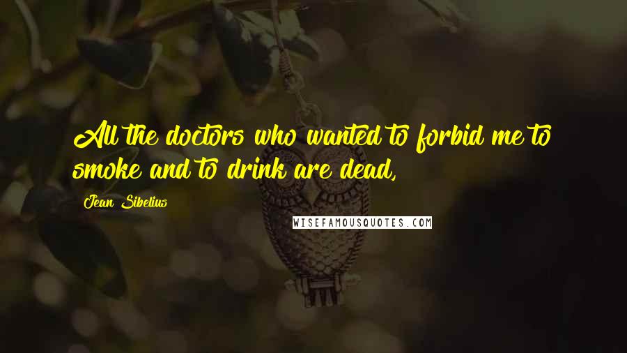 Jean Sibelius Quotes: All the doctors who wanted to forbid me to smoke and to drink are dead,