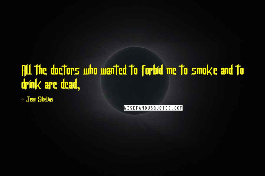 Jean Sibelius Quotes: All the doctors who wanted to forbid me to smoke and to drink are dead,