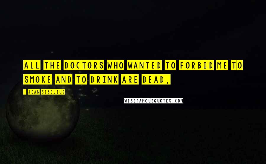 Jean Sibelius Quotes: All the doctors who wanted to forbid me to smoke and to drink are dead,