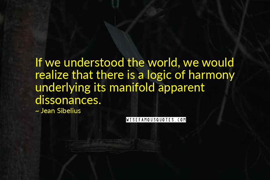 Jean Sibelius Quotes: If we understood the world, we would realize that there is a logic of harmony underlying its manifold apparent dissonances.