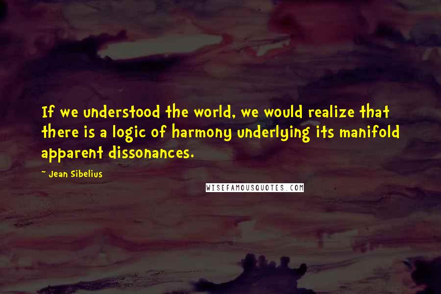 Jean Sibelius Quotes: If we understood the world, we would realize that there is a logic of harmony underlying its manifold apparent dissonances.