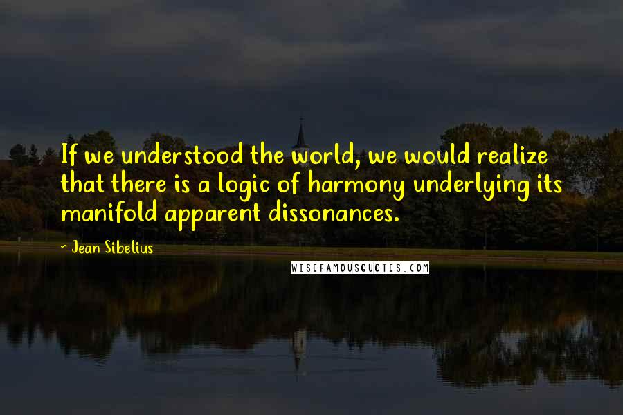 Jean Sibelius Quotes: If we understood the world, we would realize that there is a logic of harmony underlying its manifold apparent dissonances.