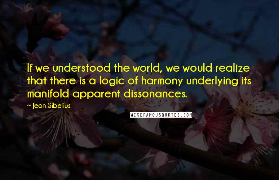 Jean Sibelius Quotes: If we understood the world, we would realize that there is a logic of harmony underlying its manifold apparent dissonances.