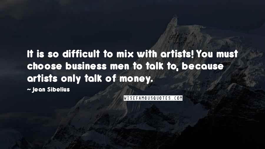 Jean Sibelius Quotes: It is so difficult to mix with artists! You must choose business men to talk to, because artists only talk of money.