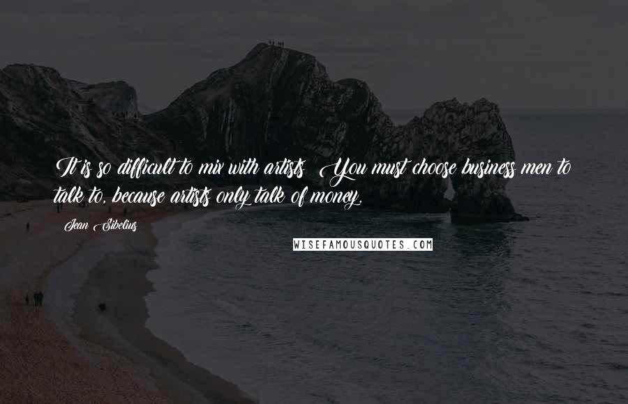 Jean Sibelius Quotes: It is so difficult to mix with artists! You must choose business men to talk to, because artists only talk of money.