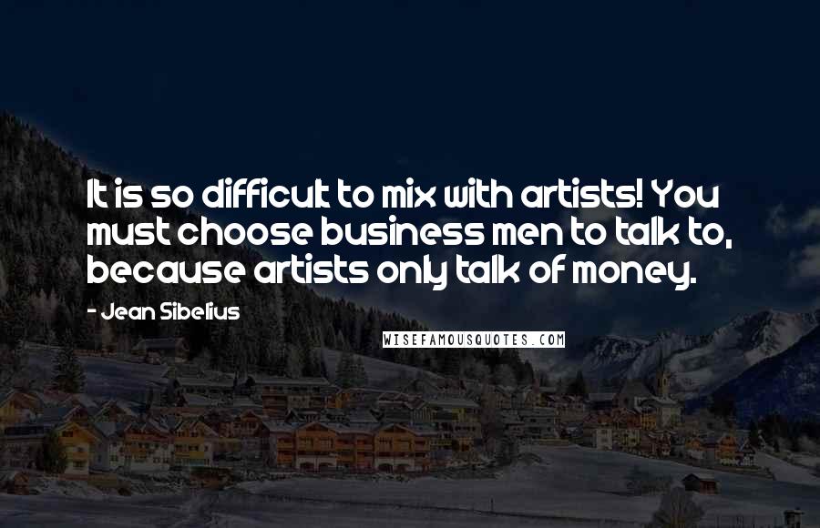 Jean Sibelius Quotes: It is so difficult to mix with artists! You must choose business men to talk to, because artists only talk of money.