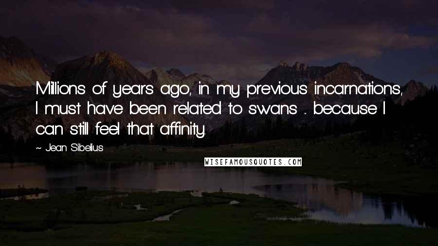 Jean Sibelius Quotes: Millions of years ago, in my previous incarnations, I must have been related to swans ... because I can still feel that affinity.