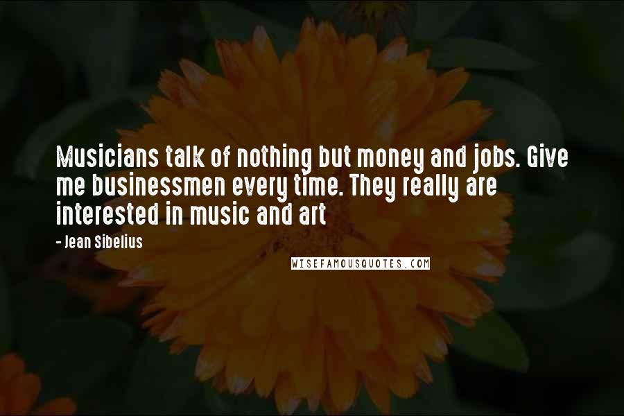 Jean Sibelius Quotes: Musicians talk of nothing but money and jobs. Give me businessmen every time. They really are interested in music and art