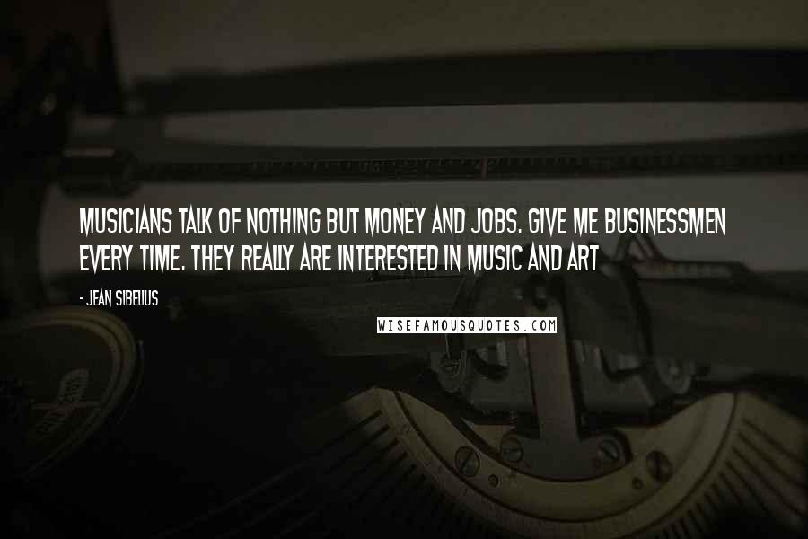 Jean Sibelius Quotes: Musicians talk of nothing but money and jobs. Give me businessmen every time. They really are interested in music and art