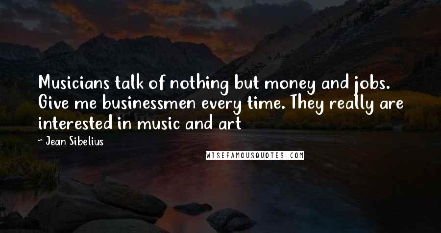 Jean Sibelius Quotes: Musicians talk of nothing but money and jobs. Give me businessmen every time. They really are interested in music and art