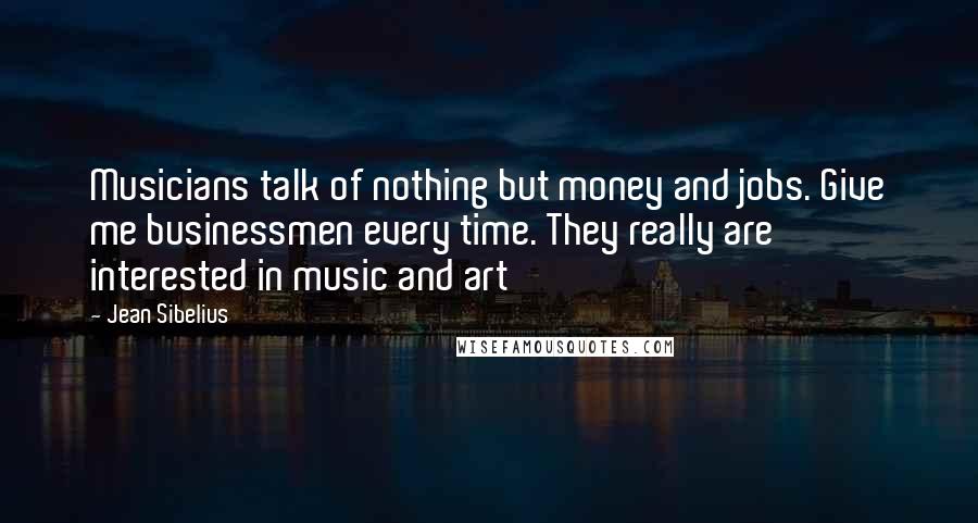 Jean Sibelius Quotes: Musicians talk of nothing but money and jobs. Give me businessmen every time. They really are interested in music and art