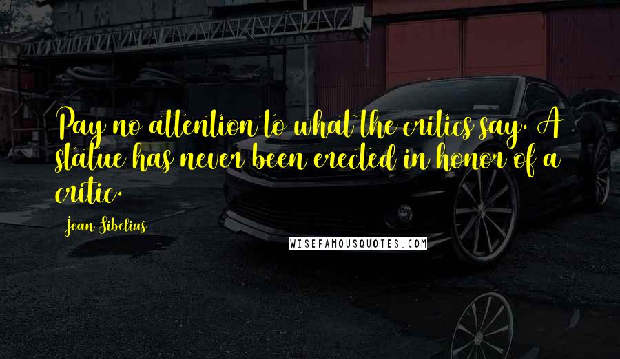 Jean Sibelius Quotes: Pay no attention to what the critics say. A statue has never been erected in honor of a critic.