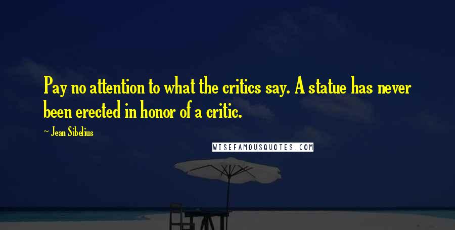 Jean Sibelius Quotes: Pay no attention to what the critics say. A statue has never been erected in honor of a critic.