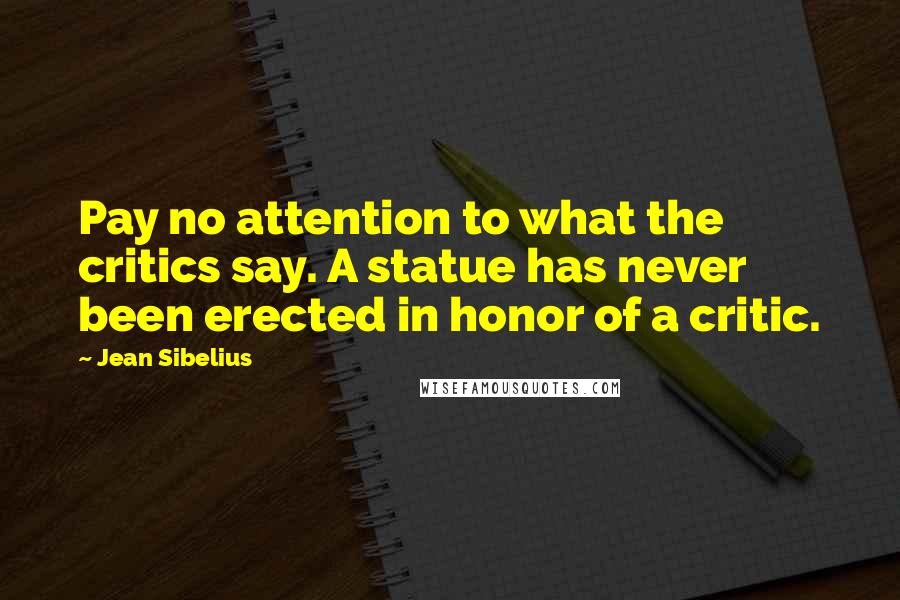 Jean Sibelius Quotes: Pay no attention to what the critics say. A statue has never been erected in honor of a critic.