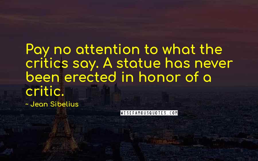 Jean Sibelius Quotes: Pay no attention to what the critics say. A statue has never been erected in honor of a critic.