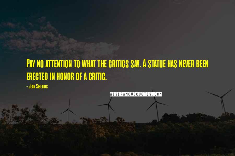 Jean Sibelius Quotes: Pay no attention to what the critics say. A statue has never been erected in honor of a critic.