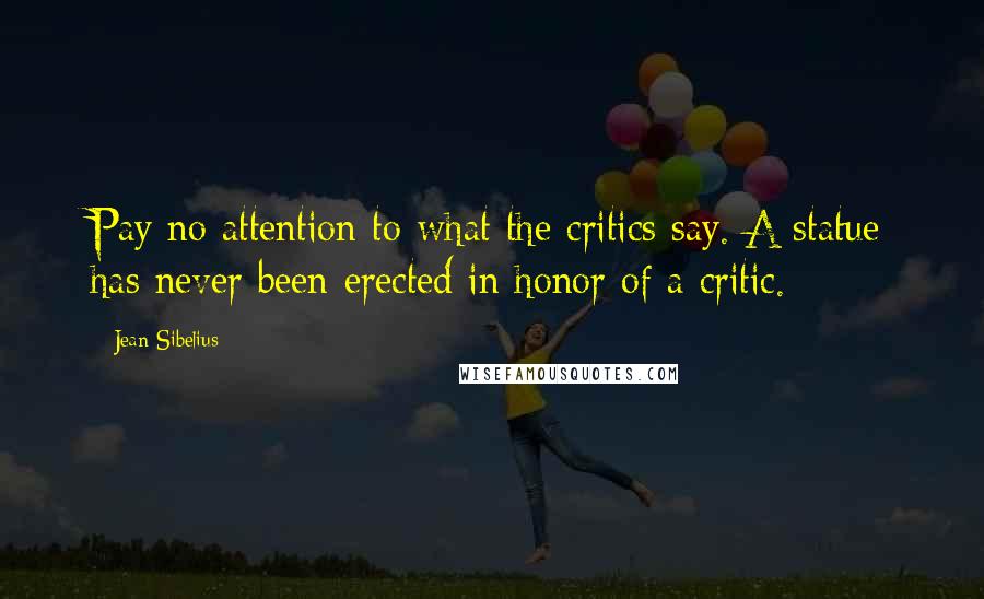 Jean Sibelius Quotes: Pay no attention to what the critics say. A statue has never been erected in honor of a critic.