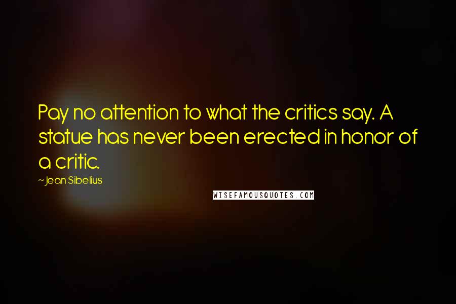 Jean Sibelius Quotes: Pay no attention to what the critics say. A statue has never been erected in honor of a critic.