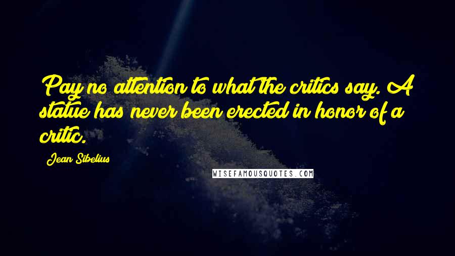 Jean Sibelius Quotes: Pay no attention to what the critics say. A statue has never been erected in honor of a critic.