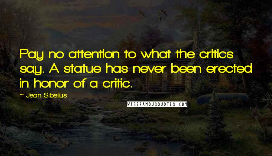 Jean Sibelius Quotes: Pay no attention to what the critics say. A statue has never been erected in honor of a critic.