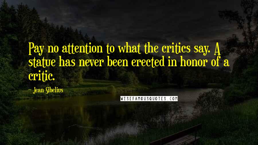 Jean Sibelius Quotes: Pay no attention to what the critics say. A statue has never been erected in honor of a critic.