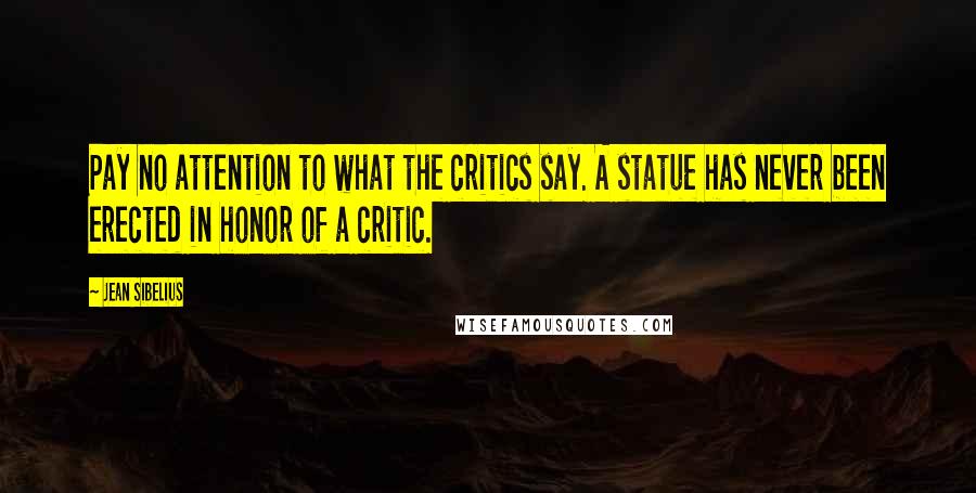 Jean Sibelius Quotes: Pay no attention to what the critics say. A statue has never been erected in honor of a critic.