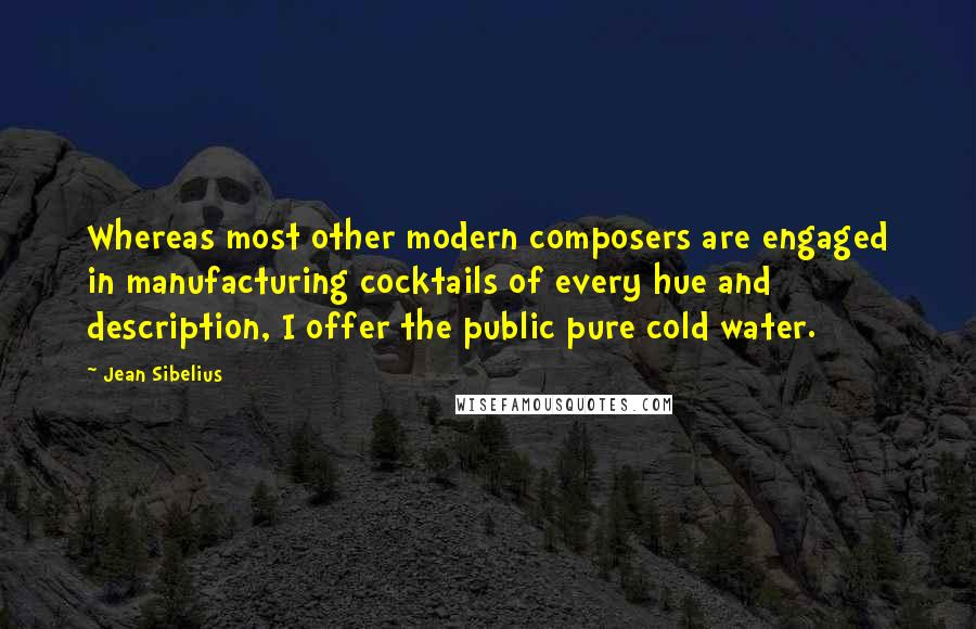 Jean Sibelius Quotes: Whereas most other modern composers are engaged in manufacturing cocktails of every hue and description, I offer the public pure cold water.