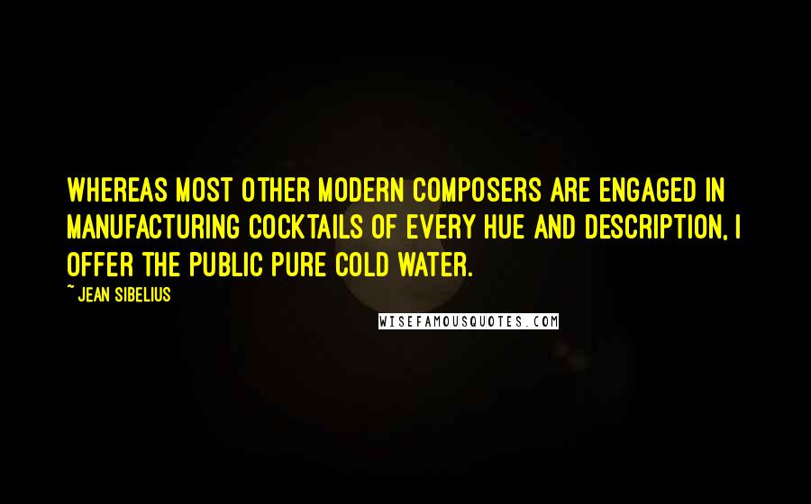 Jean Sibelius Quotes: Whereas most other modern composers are engaged in manufacturing cocktails of every hue and description, I offer the public pure cold water.