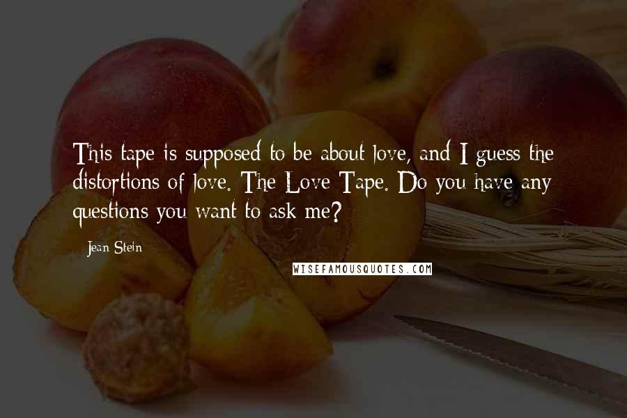 Jean Stein Quotes: This tape is supposed to be about love, and I guess the distortions of love. The Love Tape. Do you have any questions you want to ask me?
