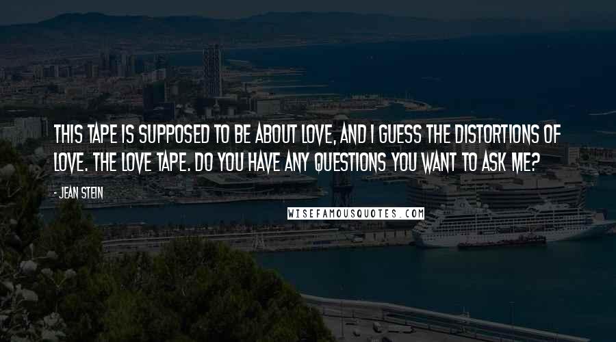 Jean Stein Quotes: This tape is supposed to be about love, and I guess the distortions of love. The Love Tape. Do you have any questions you want to ask me?