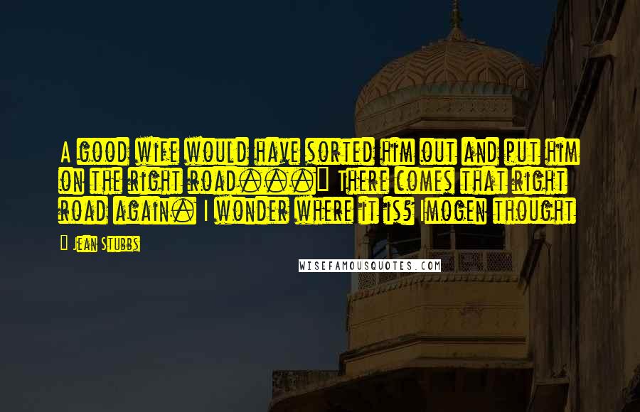 Jean Stubbs Quotes: A good wife would have sorted him out and put him on the right road..." There comes that right road again. I wonder where it is? Imogen thought