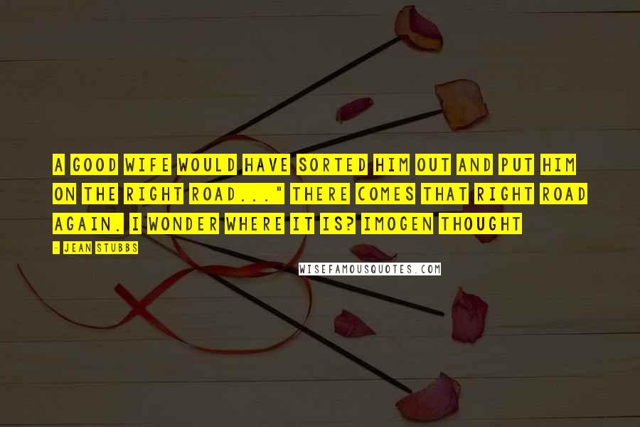 Jean Stubbs Quotes: A good wife would have sorted him out and put him on the right road..." There comes that right road again. I wonder where it is? Imogen thought