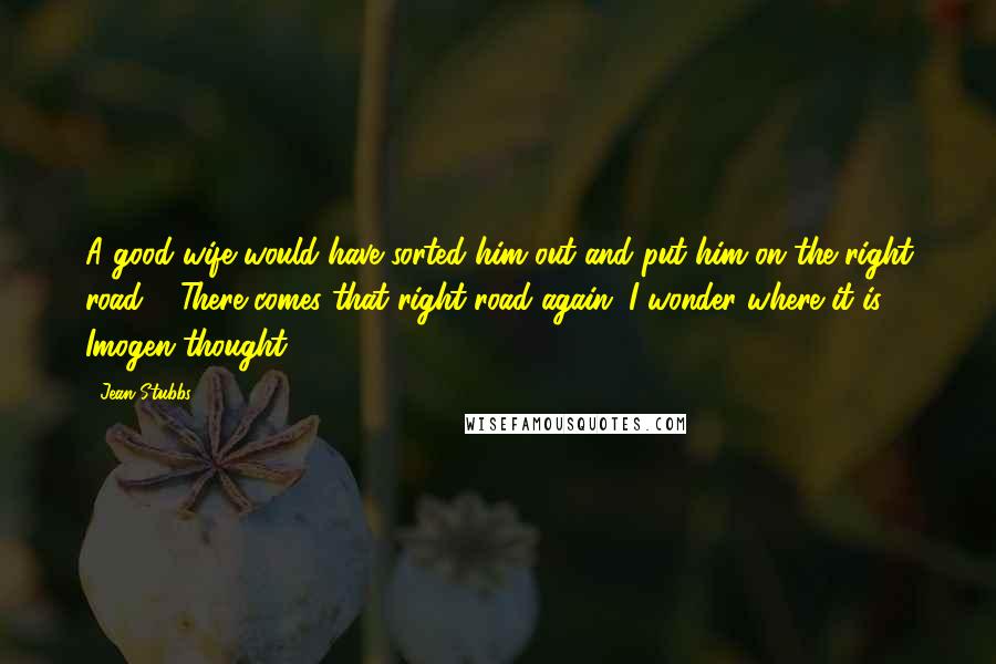 Jean Stubbs Quotes: A good wife would have sorted him out and put him on the right road..." There comes that right road again. I wonder where it is? Imogen thought