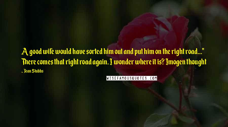 Jean Stubbs Quotes: A good wife would have sorted him out and put him on the right road..." There comes that right road again. I wonder where it is? Imogen thought