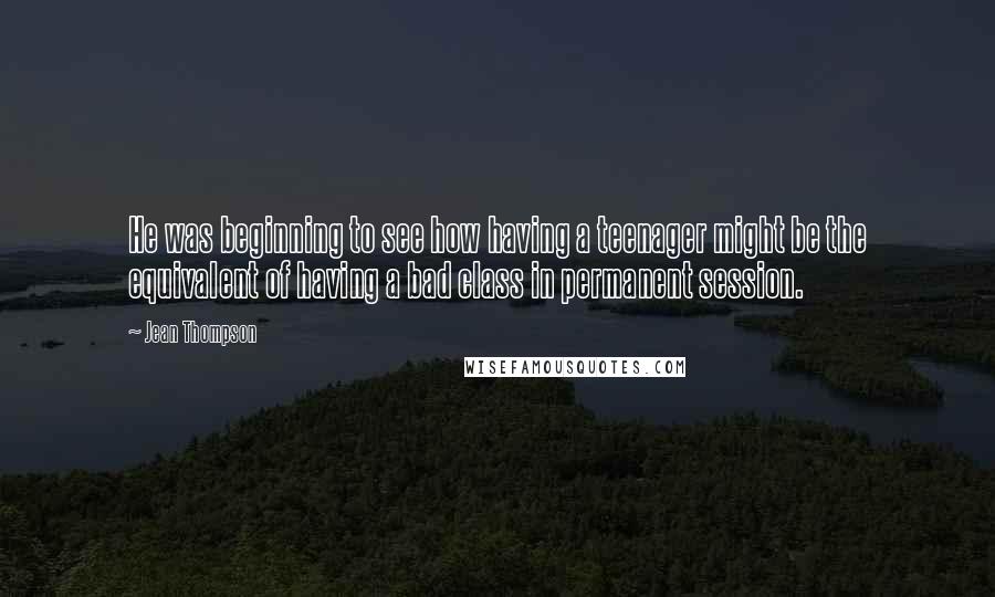 Jean Thompson Quotes: He was beginning to see how having a teenager might be the equivalent of having a bad class in permanent session.