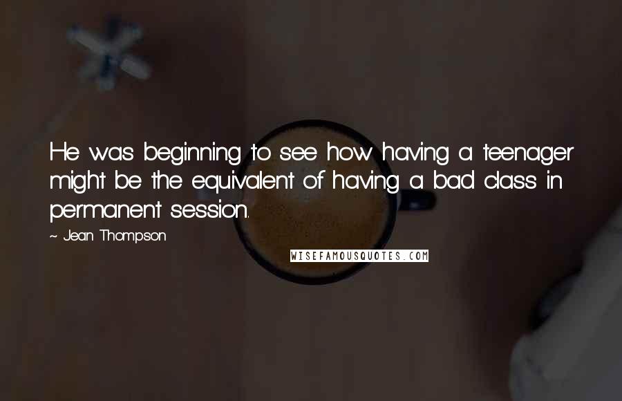 Jean Thompson Quotes: He was beginning to see how having a teenager might be the equivalent of having a bad class in permanent session.