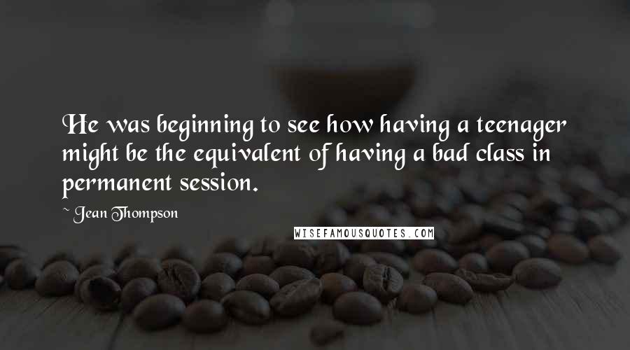 Jean Thompson Quotes: He was beginning to see how having a teenager might be the equivalent of having a bad class in permanent session.
