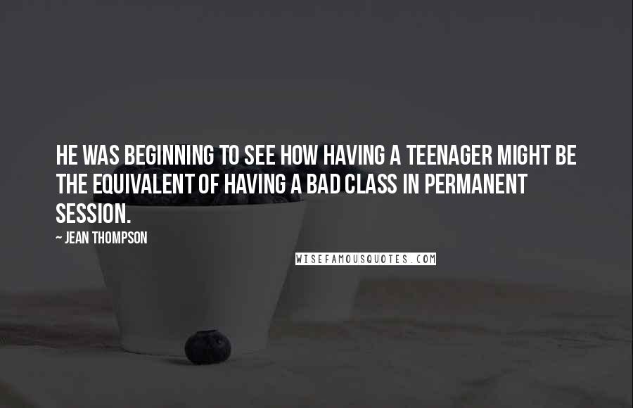 Jean Thompson Quotes: He was beginning to see how having a teenager might be the equivalent of having a bad class in permanent session.