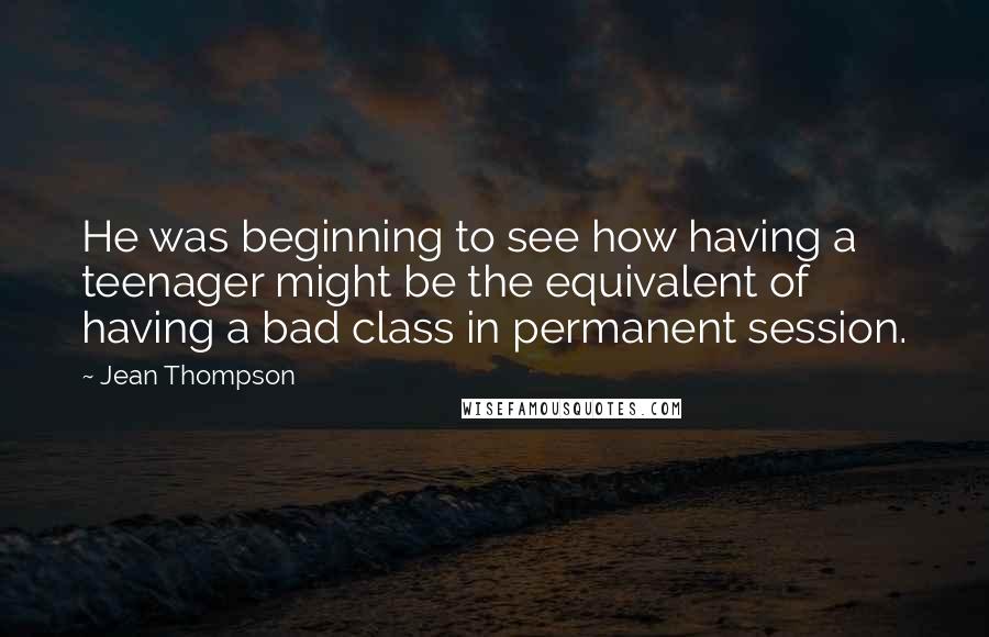 Jean Thompson Quotes: He was beginning to see how having a teenager might be the equivalent of having a bad class in permanent session.