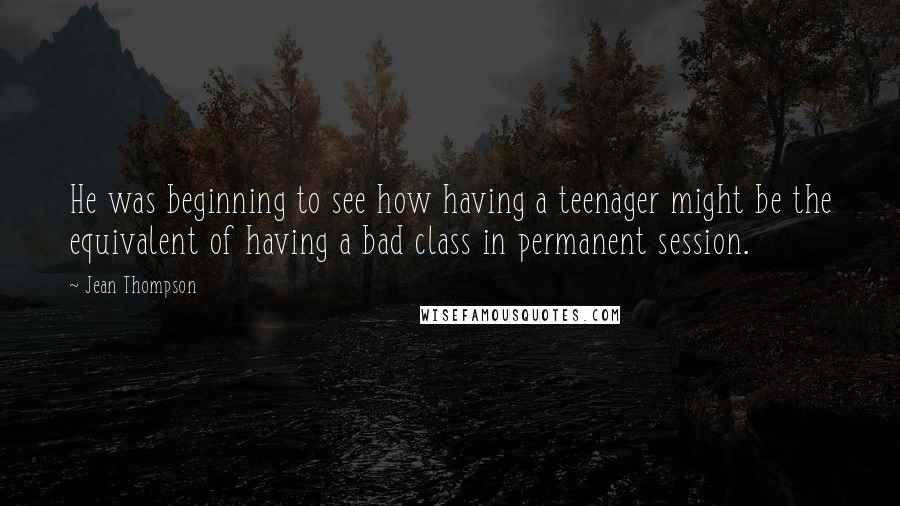 Jean Thompson Quotes: He was beginning to see how having a teenager might be the equivalent of having a bad class in permanent session.