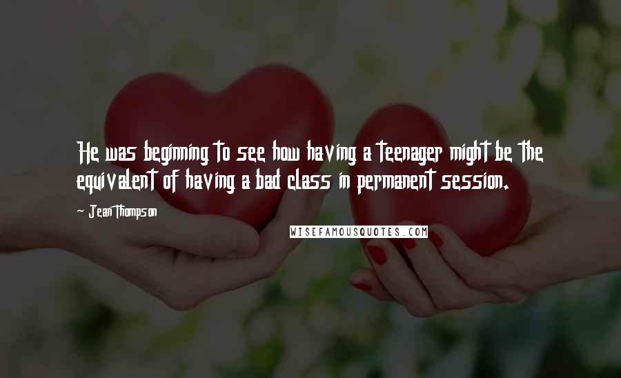 Jean Thompson Quotes: He was beginning to see how having a teenager might be the equivalent of having a bad class in permanent session.