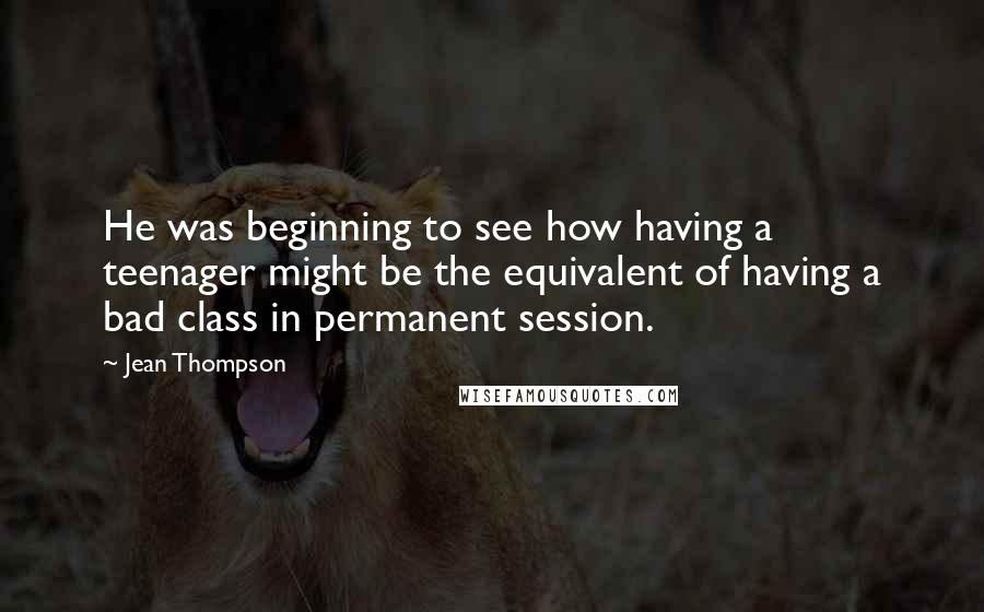 Jean Thompson Quotes: He was beginning to see how having a teenager might be the equivalent of having a bad class in permanent session.