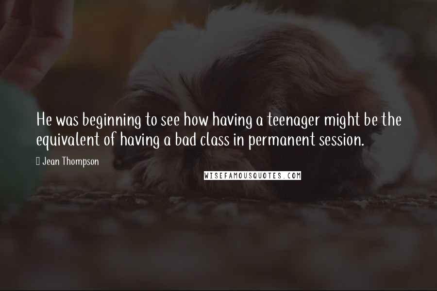 Jean Thompson Quotes: He was beginning to see how having a teenager might be the equivalent of having a bad class in permanent session.