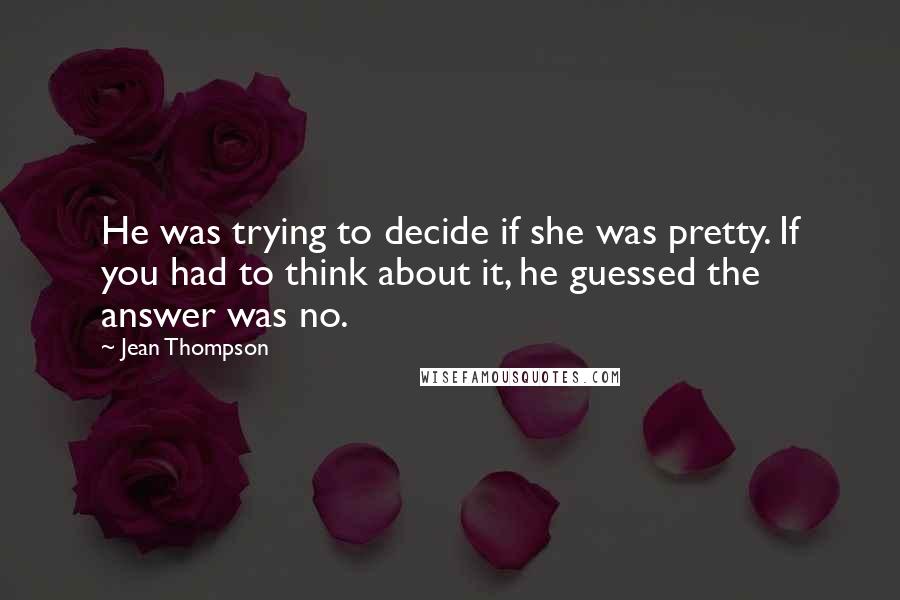 Jean Thompson Quotes: He was trying to decide if she was pretty. If you had to think about it, he guessed the answer was no.